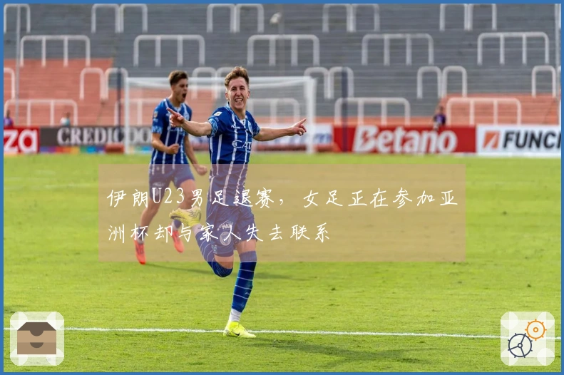 伊朗U23男足退赛，女足正在参加亚洲杯却与家人失去联系