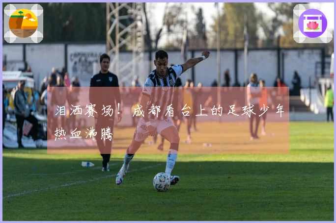 泪洒赛场！成都看台上的足球少年热血沸腾