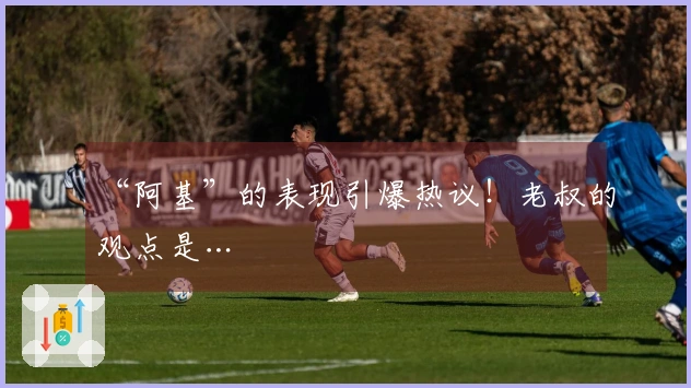 “阿基”的表现引爆热议！老叔的观点是…
