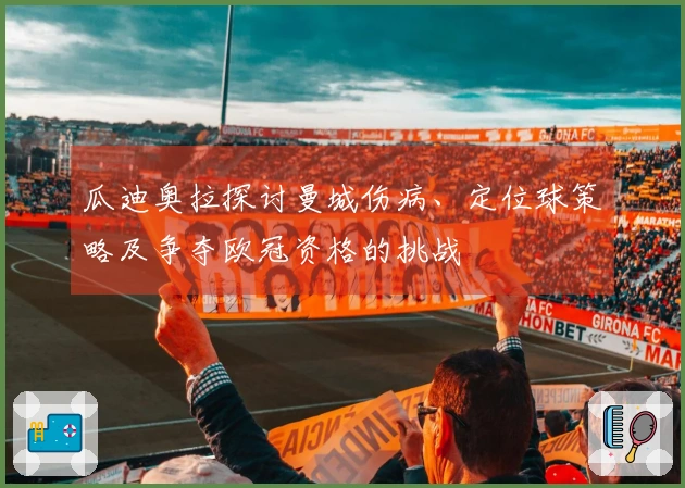 瓜迪奥拉探讨曼城伤病、定位球策略及争夺欧冠资格的挑战