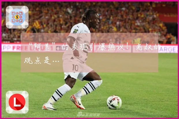 “阿基”的表现引爆热议！老叔的观点是…
