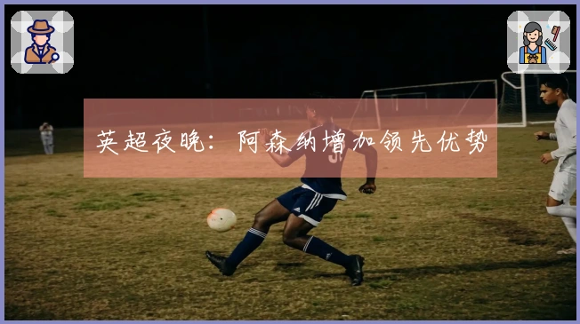 英超夜晚：阿森纳增加领先优势