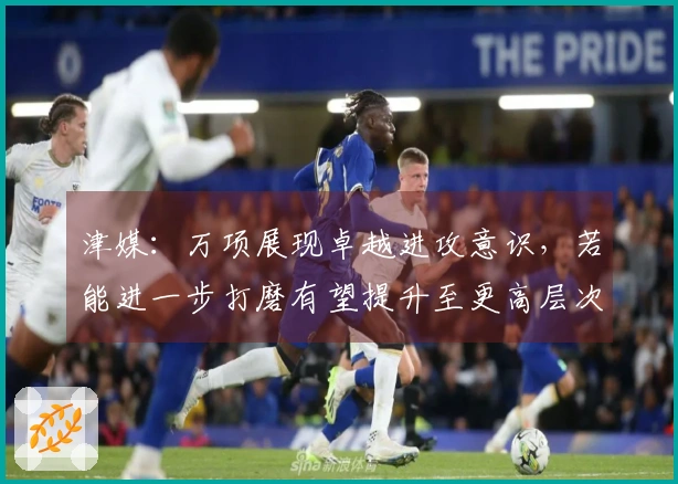 津媒：万项展现卓越进攻意识，若能进一步打磨有望提升至更高层次