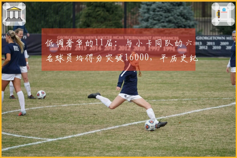 低调奢华的11届：与小卡同队的六名球员均得分突破16000，平历史纪录！