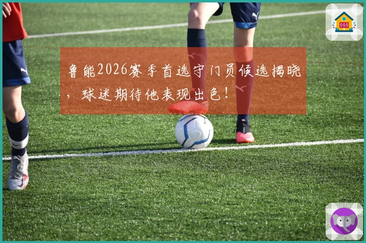 鲁能2026赛季首选守门员候选揭晓，球迷期待他表现出色！
