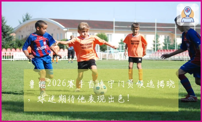 鲁能2026赛季首选守门员候选揭晓，球迷期待他表现出色！