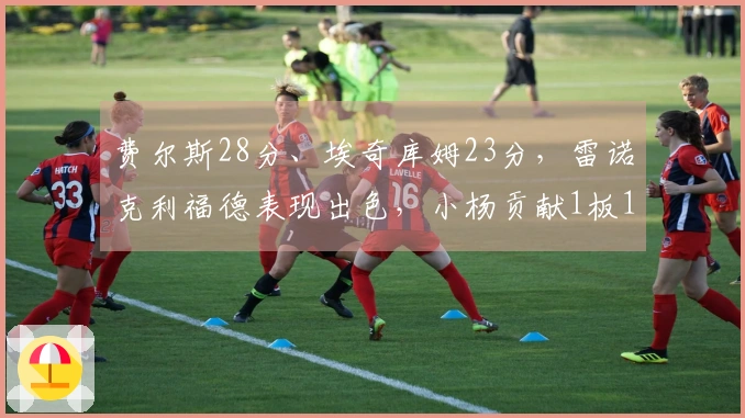 费尔斯28分、埃奇库姆23分，雷诺克利福德表现出色，小杨贡献1板1助