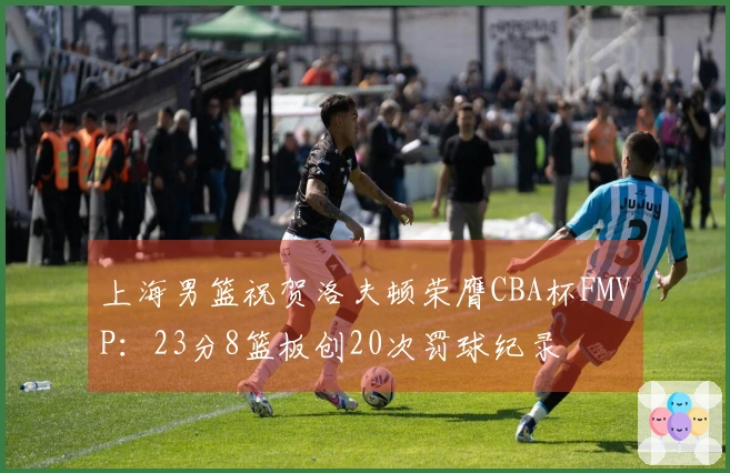 上海男篮祝贺洛夫顿荣膺CBA杯FMVP:23分8篮板创20次罚球纪录