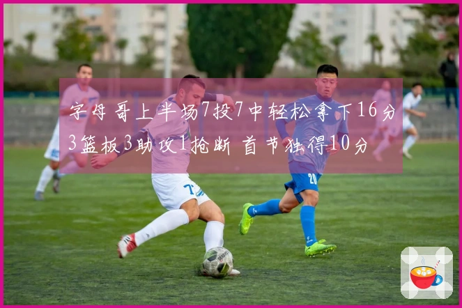 字母哥上半场7投7中轻松拿下16分3篮板3助攻1抢断 首节独得10分