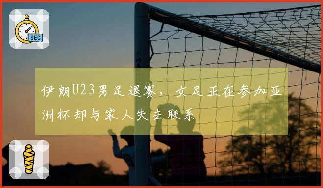 伊朗U23男足退赛，女足正在参加亚洲杯却与家人失去联系