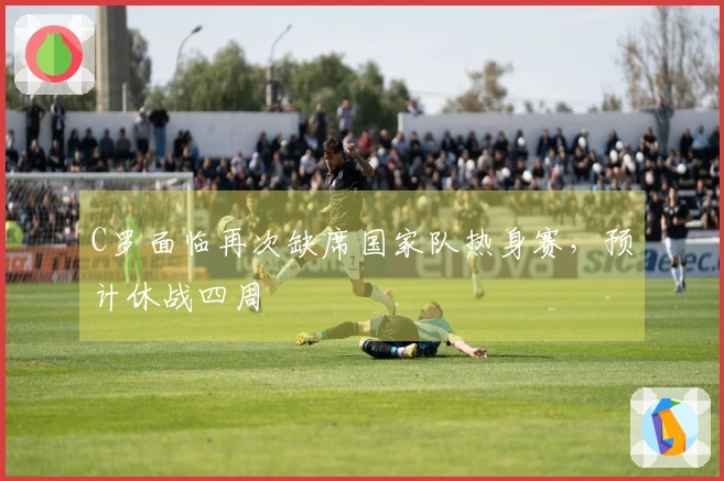 C罗面临再次缺席国家队热身赛，预计休战四周